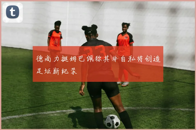 德尚力挺姆巴佩称其非自私将创造足坛新纪录