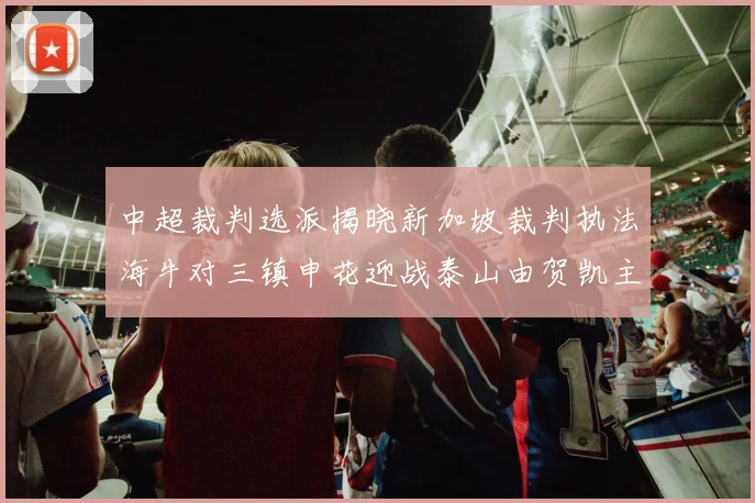 中超裁判选派揭晓新加坡裁判执法海牛对三镇申花迎战泰山由贺凯主哨