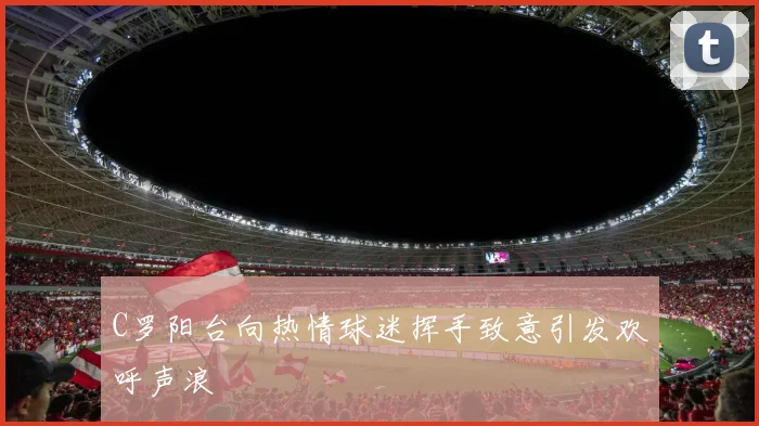 C罗阳台向热情球迷挥手致意引发欢呼声浪