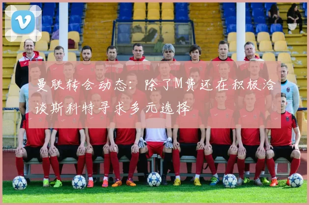 曼联转会动态：除了M费还在积极洽谈斯科特寻求多元选择
