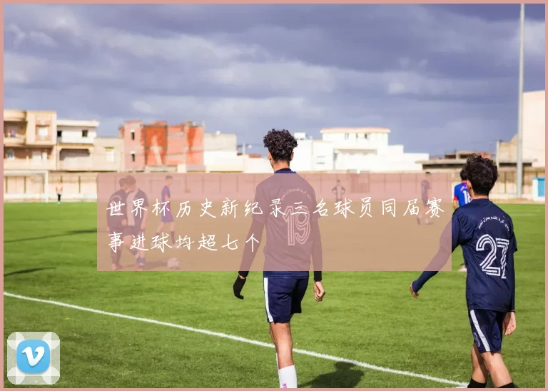 世界杯历史新纪录三名球员同届赛事进球均超七个