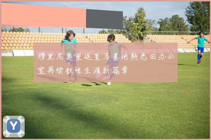 穆里尼奥重返皇马基地熟悉旧办公室再续教练生涯新篇章