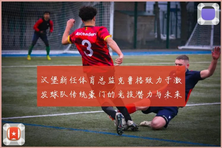 汉堡新任体育总监克鲁格致力于激发球队传统豪门的竞技潜力与未来发展