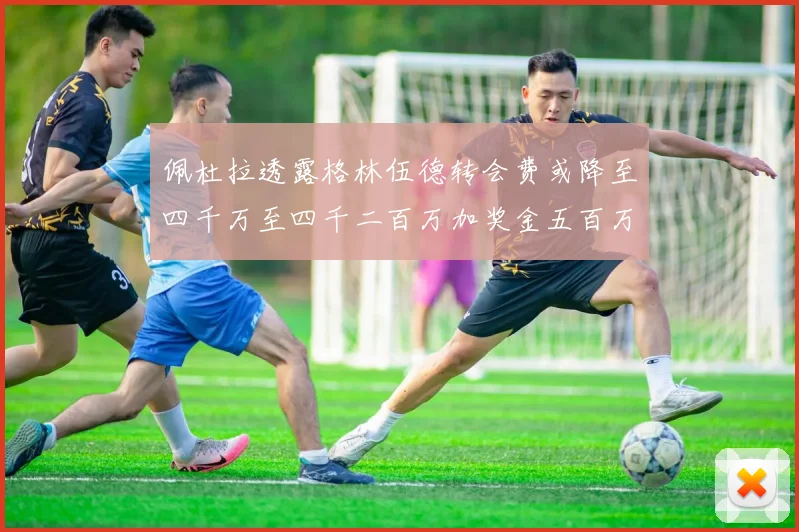 佩杜拉透露格林伍德转会费或降至四千万至四千二百万加奖金五百万至六百万