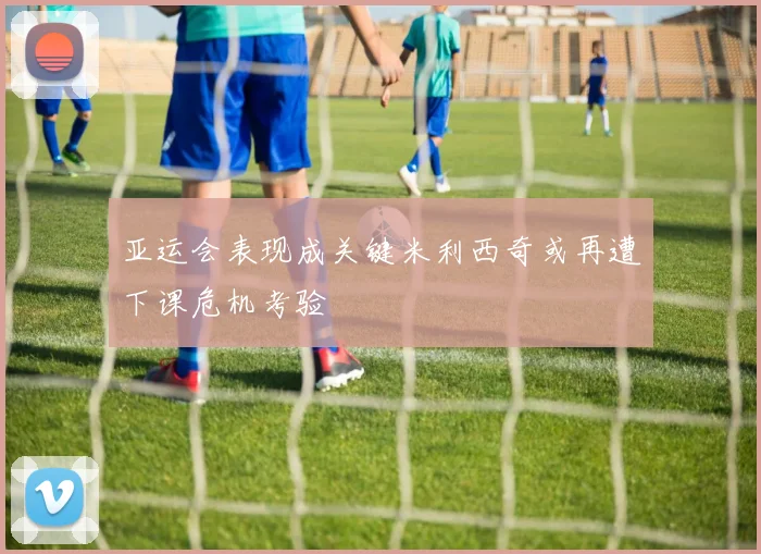 亚运会表现成关键米利西奇或再遭下课危机考验