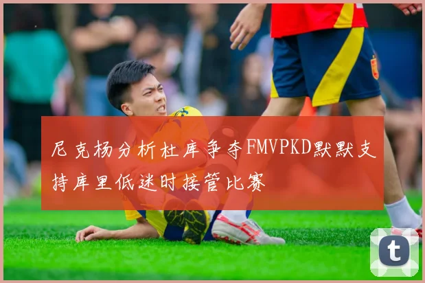 尼克杨分析杜库争夺FMVPKD默默支持库里低迷时接管比赛