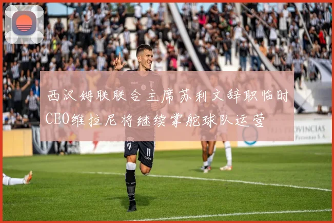 西汉姆联联合主席苏利文辞职临时CEO维拉尼将继续掌舵球队运营