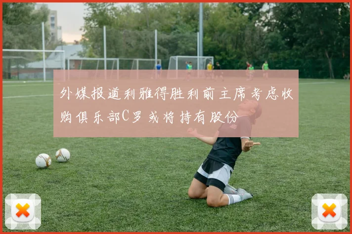 外媒报道利雅得胜利前主席考虑收购俱乐部C罗或将持有股份