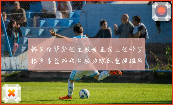 佛罗伦萨新任主教练正式上任48岁格罗索签约两年助力球队重振雄风