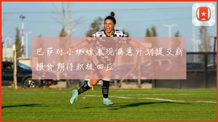巴萨对小蜘蛛表现满意计划提交新报价期待积极回应