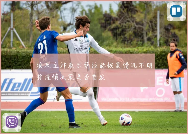 埃及主帅表示萨拉赫恢复情况不明将谨慎决策是否首发