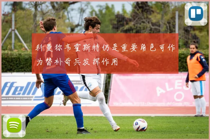 科曼称韦霍斯特仍是重要角色可作为替补奇兵发挥作用