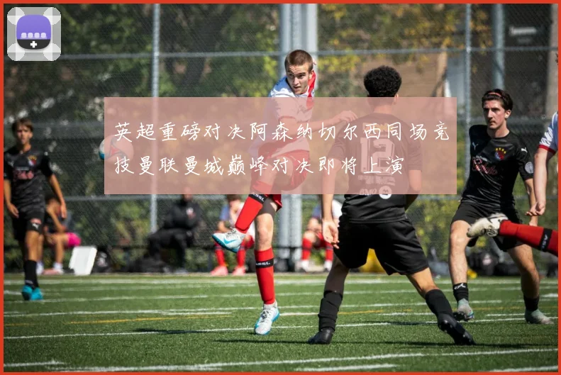 英超重磅对决阿森纳切尔西同场竞技曼联曼城巅峰对决即将上演