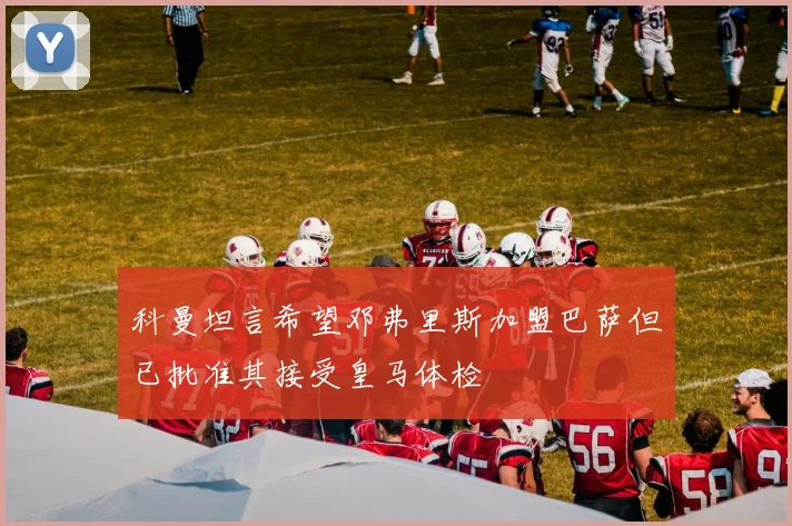 科曼坦言希望邓弗里斯加盟巴萨但已批准其接受皇马体检