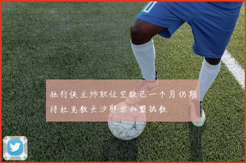 独行侠主帅职位空缺已一个月仍期待杜克教头沙耶尔加盟执教