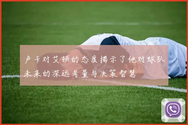卢卡对艾顿的态度揭示了他对球队未来的深远考量与决策智慧
