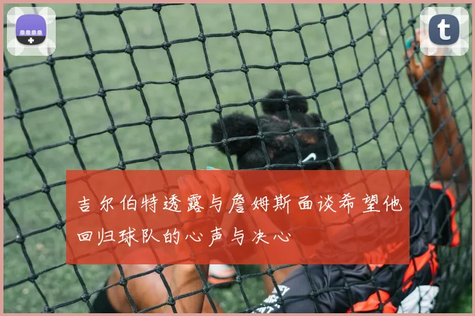 吉尔伯特透露与詹姆斯面谈希望他回归球队的心声与决心