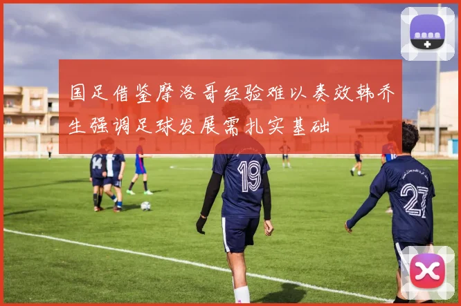国足借鉴摩洛哥经验难以奏效韩乔生强调足球发展需扎实基础