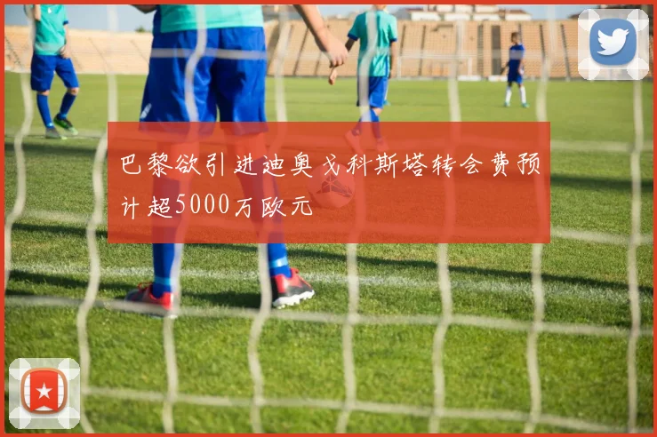 巴黎欲引进迪奥戈科斯塔转会费预计超5000万欧元