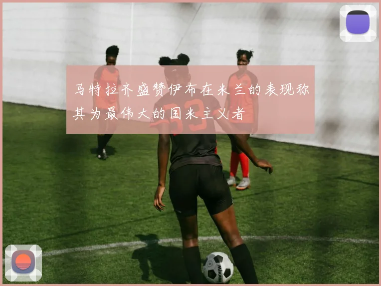 马特拉齐盛赞伊布在米兰的表现称其为最伟大的国米主义者