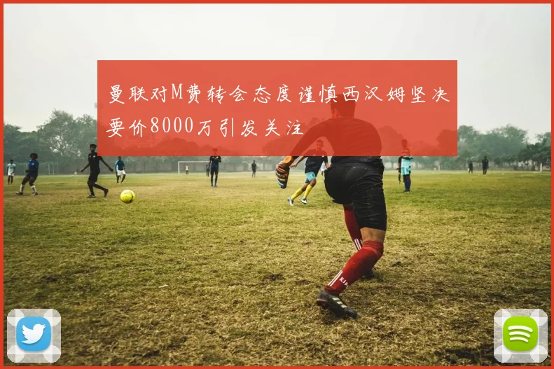 曼联对M费转会态度谨慎西汉姆坚决要价8000万引发关注