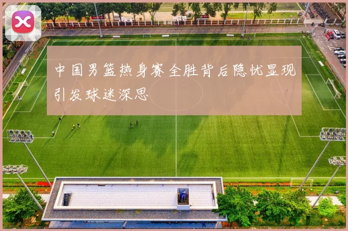 中国男篮热身赛全胜背后隐忧显现引发球迷深思