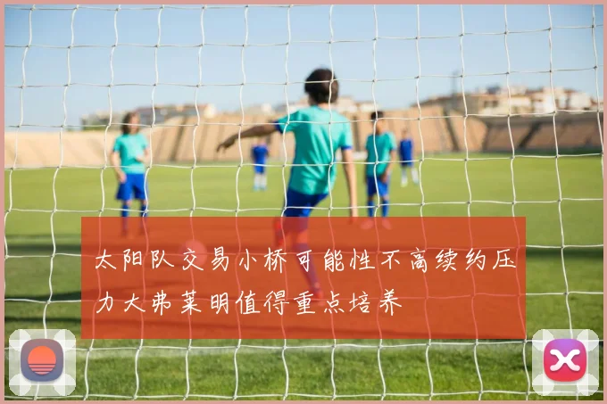 太阳队交易小桥可能性不高续约压力大弗莱明值得重点培养