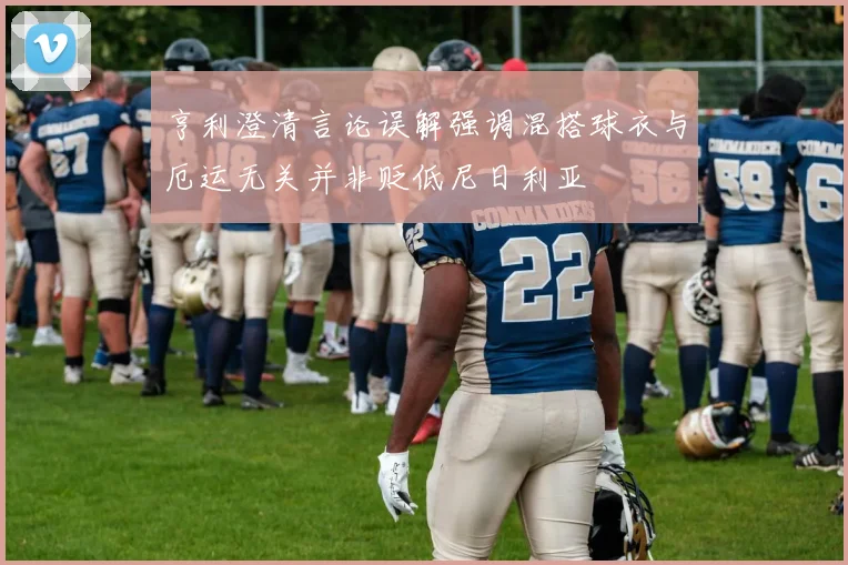 亨利澄清言论误解强调混搭球衣与厄运无关并非贬低尼日利亚