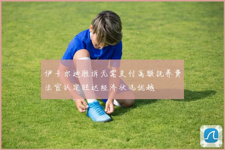 伊卡尔迪胜诉无需支付高额抚养费法官认定旺达经济状况优越
