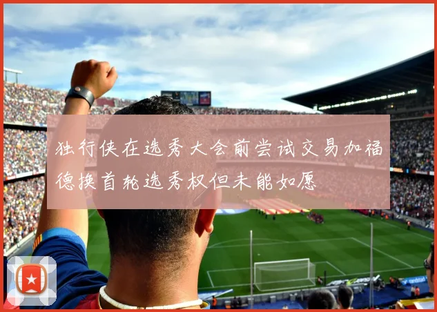 独行侠在选秀大会前尝试交易加福德换首轮选秀权但未能如愿