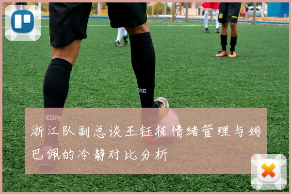 浙江队副总谈王钰栋情绪管理与姆巴佩的冷静对比分析